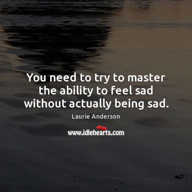 You need to try to master the ability to feel sad without actually being sad. Laurie Anderson Picture Quote