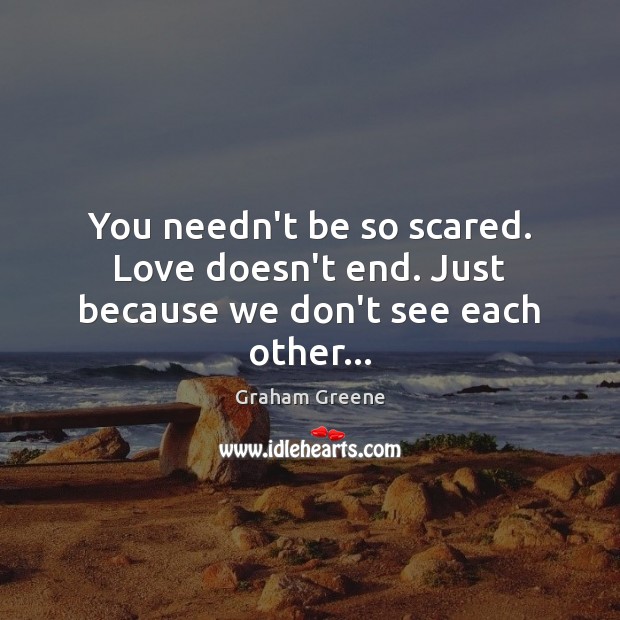 You needn’t be so scared. Love doesn’t end. Just because we don’t see each other… Graham Greene Picture Quote