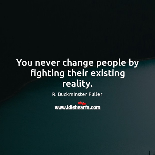 You never change people by fighting their existing reality. R. Buckminster Fuller Picture Quote
