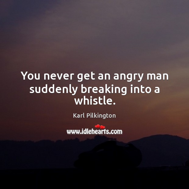 You never get an angry man suddenly breaking into a whistle. Karl Pilkington Picture Quote