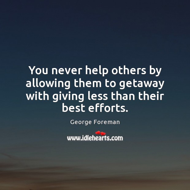 You never help others by allowing them to getaway with giving less 