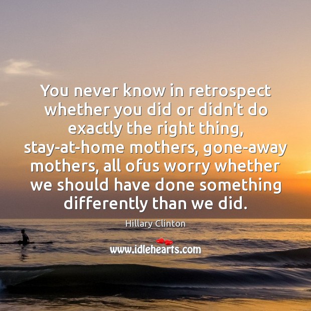 You never know in retrospect whether you did or didn’t do exactly Image