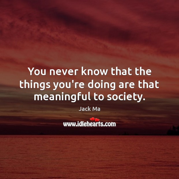 You never know that the things you’re doing are that meaningful to society. Jack Ma Picture Quote