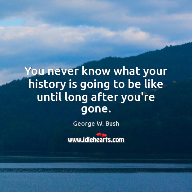 You never know what your history is going to be like until long after you’re gone. George W. Bush Picture Quote