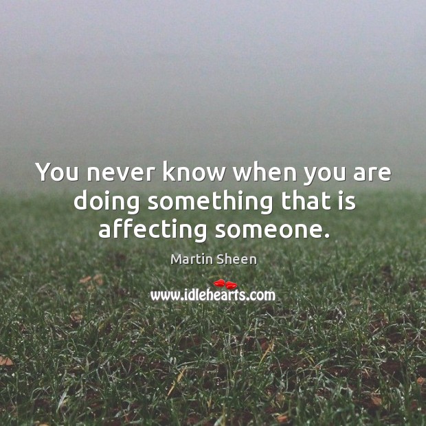You never know when you are doing something that is affecting someone. Martin Sheen Picture Quote