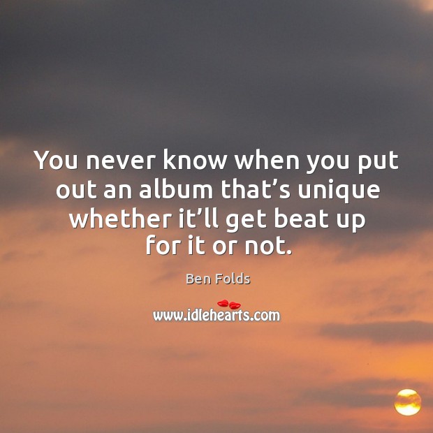 You never know when you put out an album that’s unique whether it’ll get beat up for it or not. Ben Folds Picture Quote