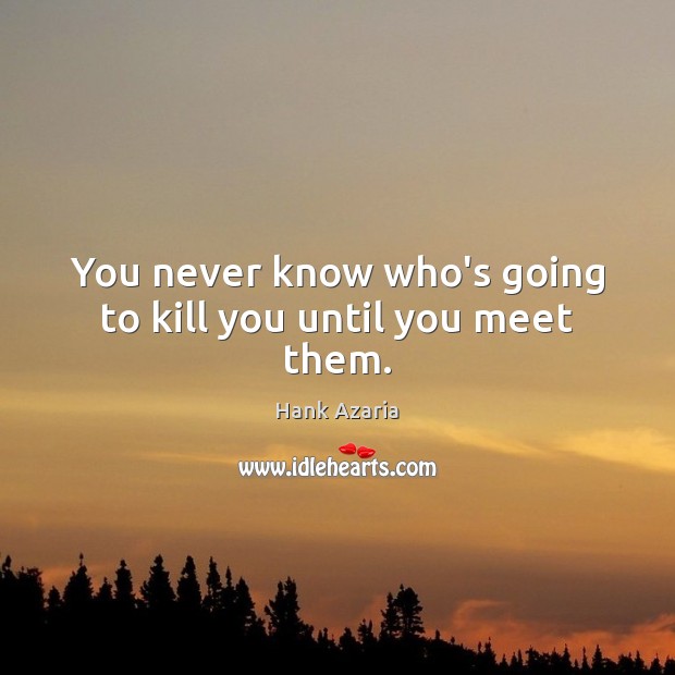 You never know who’s going to kill you until you meet them. Image