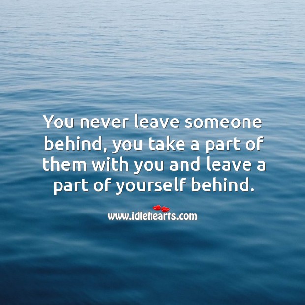 You never leave someone behind, you take a part of them with you and leave a part of yourself behind. Image