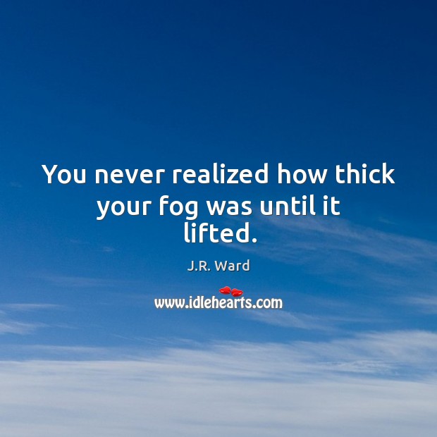 You never realized how thick your fog was until it lifted. J.R. Ward Picture Quote