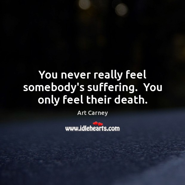 You never really feel somebody’s suffering.  You only feel their death. Image