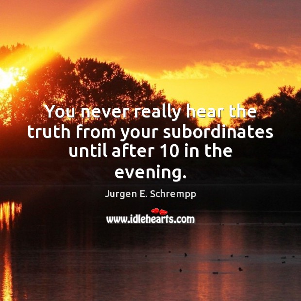 You never really hear the truth from your subordinates until after 10 in the evening. Jurgen E. Schrempp Picture Quote