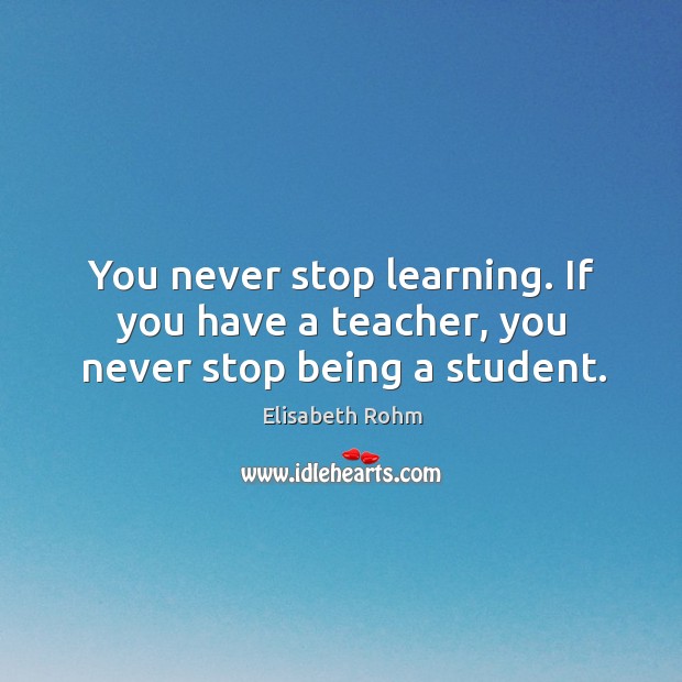 You never stop learning. If you have a teacher, you never stop being a student. Elisabeth Rohm Picture Quote