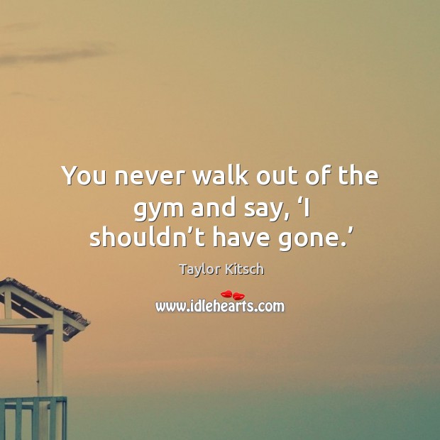 You never walk out of the gym and say, ‘i shouldn’t have gone.’ Taylor Kitsch Picture Quote