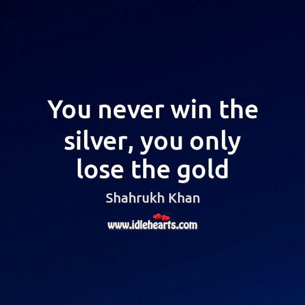 You never win the silver, you only lose the gold Shahrukh Khan Picture Quote