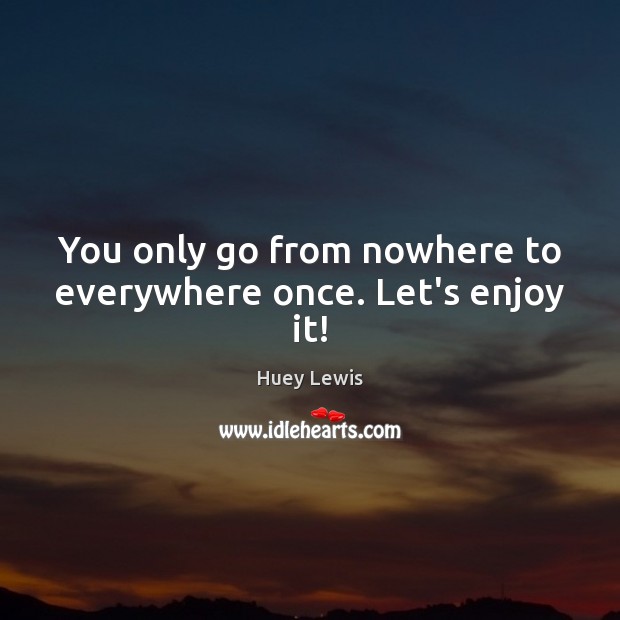 You only go from nowhere to everywhere once. Let’s enjoy it! Huey Lewis Picture Quote