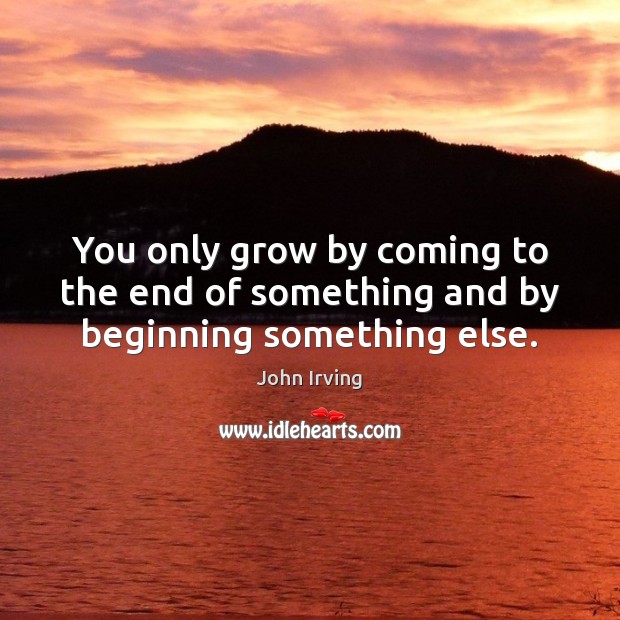You only grow by coming to the end of something and by beginning something else. John Irving Picture Quote