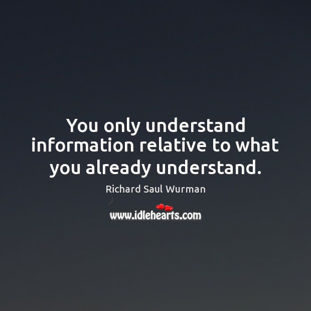 You only understand information relative to what you already understand. Richard Saul Wurman Picture Quote