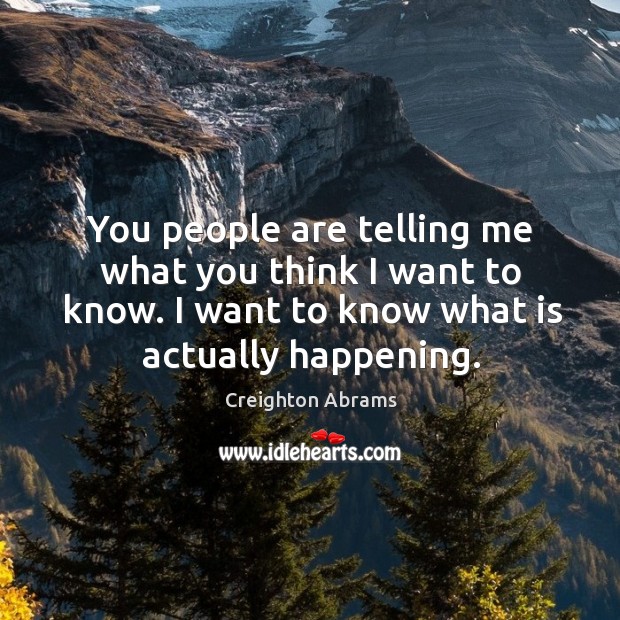You people are telling me what you think I want to know. I want to know what is actually happening. Creighton Abrams Picture Quote