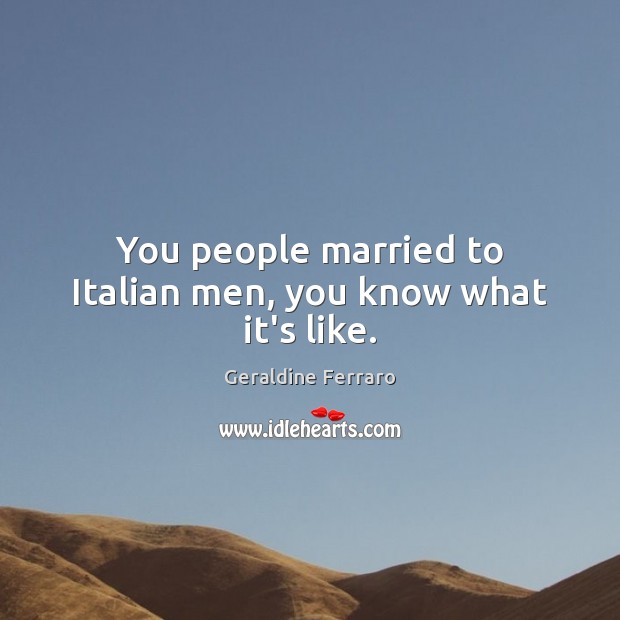 You people married to Italian men, you know what it’s like. Geraldine Ferraro Picture Quote