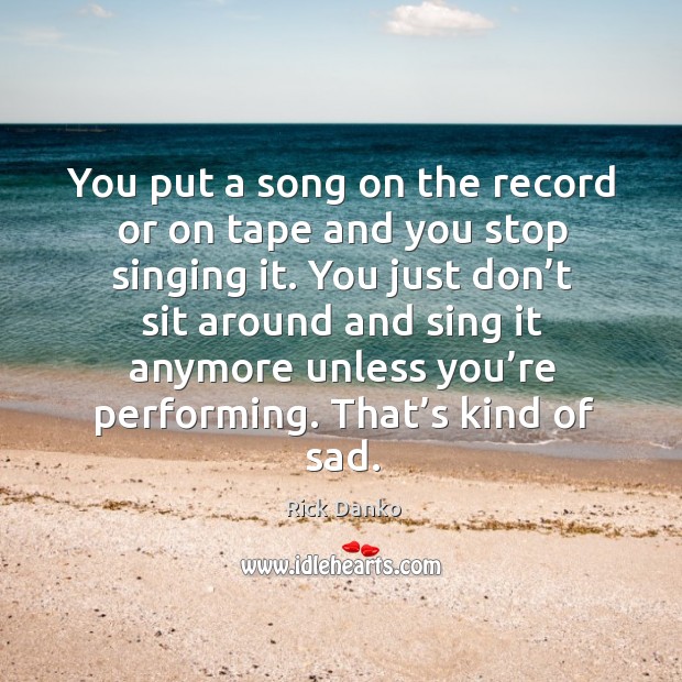 You put a song on the record or on tape and you stop singing it. Image