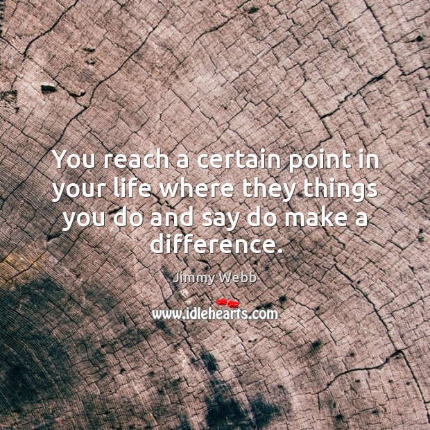 You reach a certain point in your life where they things you do and say do make a difference. Image