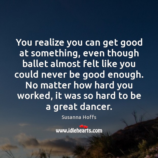You realize you can get good at something, even though ballet almost Good Quotes Image