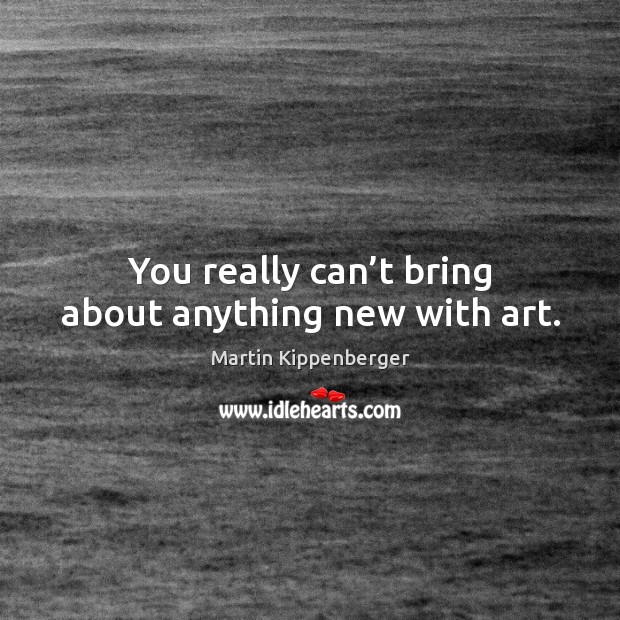 You really can’t bring about anything new with art. Image