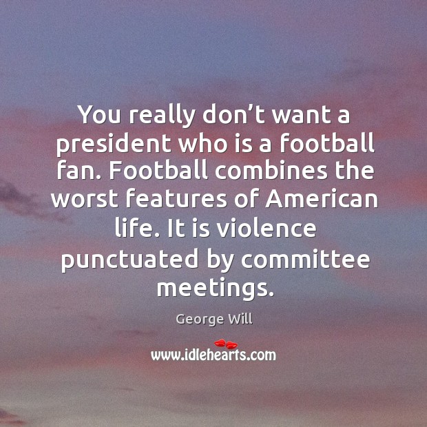 You really don’t want a president who is a football fan. Football combines the worst features of american life. George Will Picture Quote