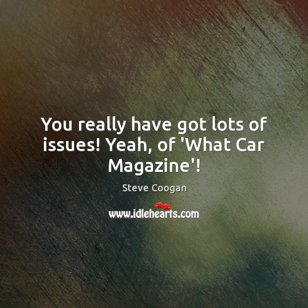 You really have got lots of issues! Yeah, of ‘What Car Magazine’! Steve Coogan Picture Quote