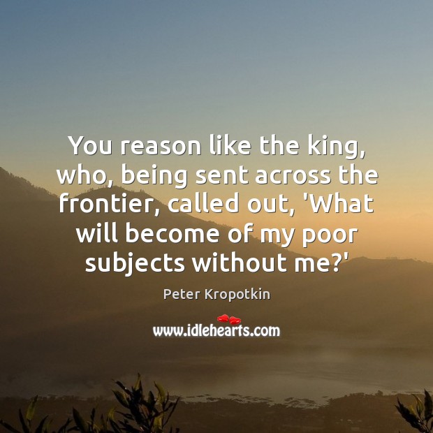 You reason like the king, who, being sent across the frontier, called Peter Kropotkin Picture Quote
