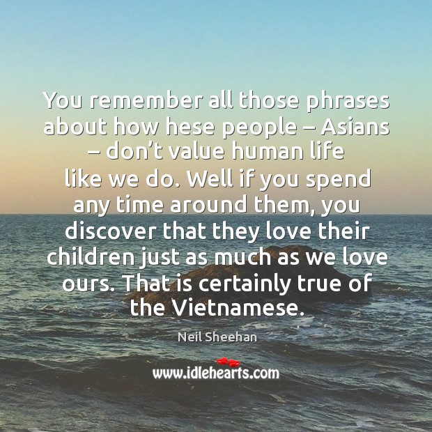 You remember all those phrases about how hese people – asians – don’t value human life like we do. Neil Sheehan Picture Quote