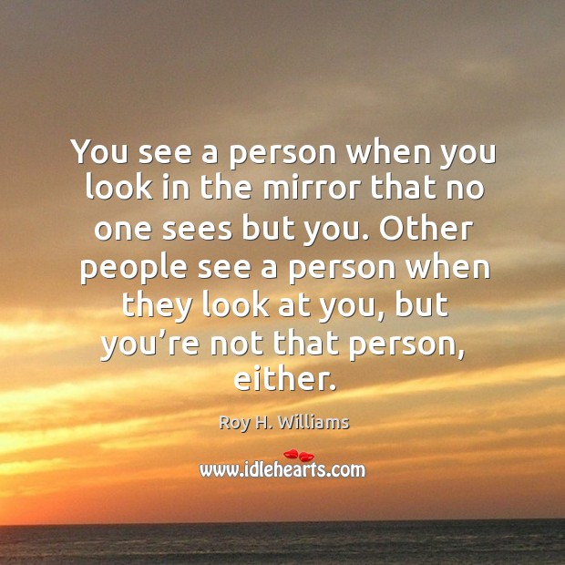 You see a person when you look in the mirror that no one sees but you. Roy H. Williams Picture Quote