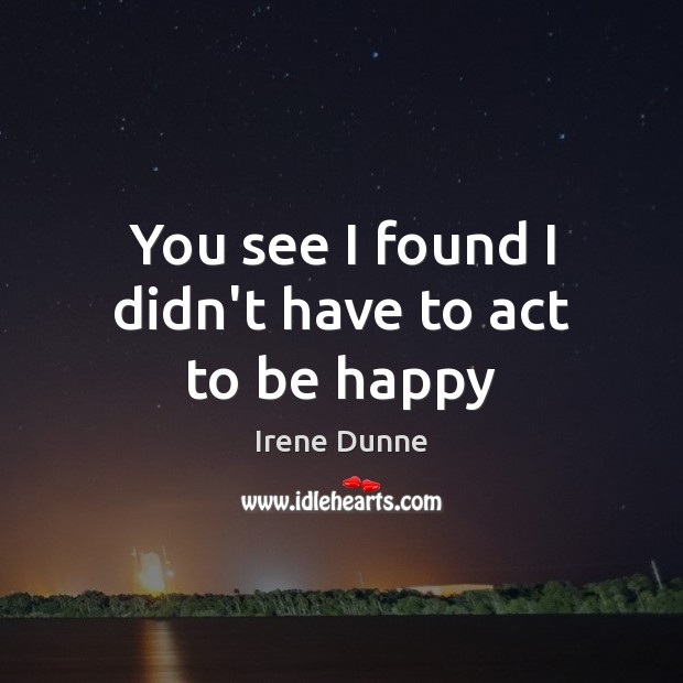 You see I found I didn’t have to act to be happy Irene Dunne Picture Quote