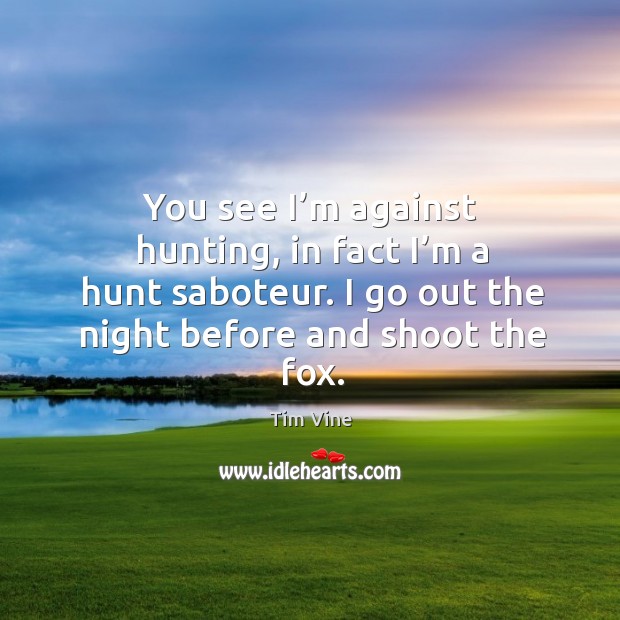 You see I’m against hunting, in fact I’m a hunt saboteur. I go out the night before and shoot the fox. Tim Vine Picture Quote