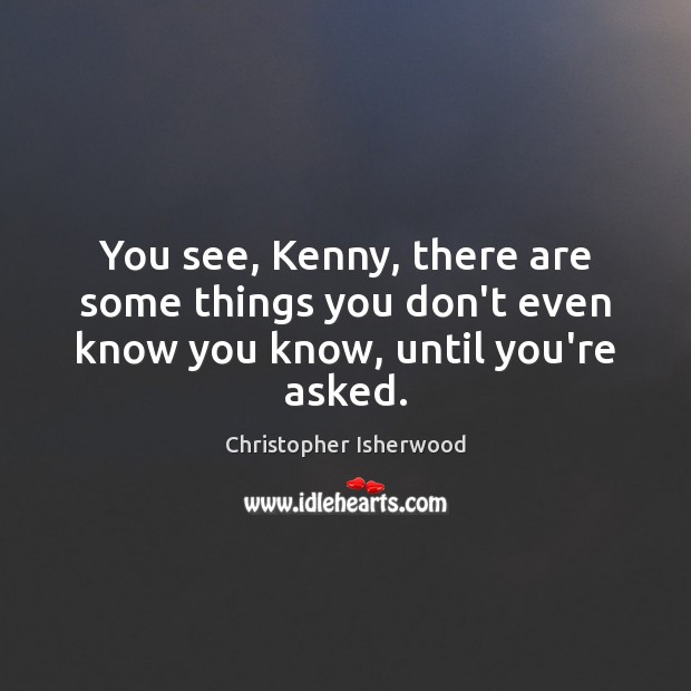 You see, Kenny, there are some things you don’t even know you know, until you’re asked. Christopher Isherwood Picture Quote