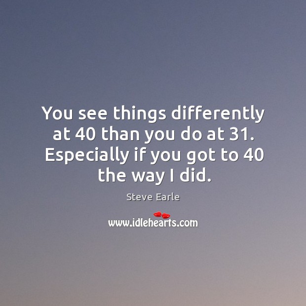 You see things differently at 40 than you do at 31. Especially if you got to 40 the way I did. Steve Earle Picture Quote