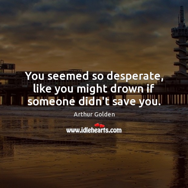 You seemed so desperate, like you might drown if someone didn’t save you. Arthur Golden Picture Quote