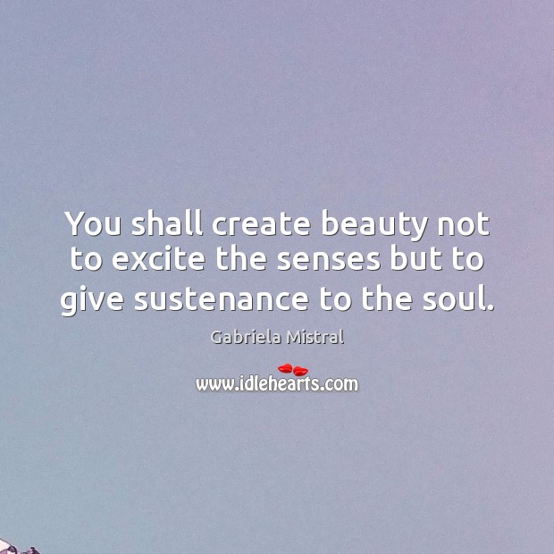 You shall create beauty not to excite the senses but to give sustenance to the soul. Gabriela Mistral Picture Quote