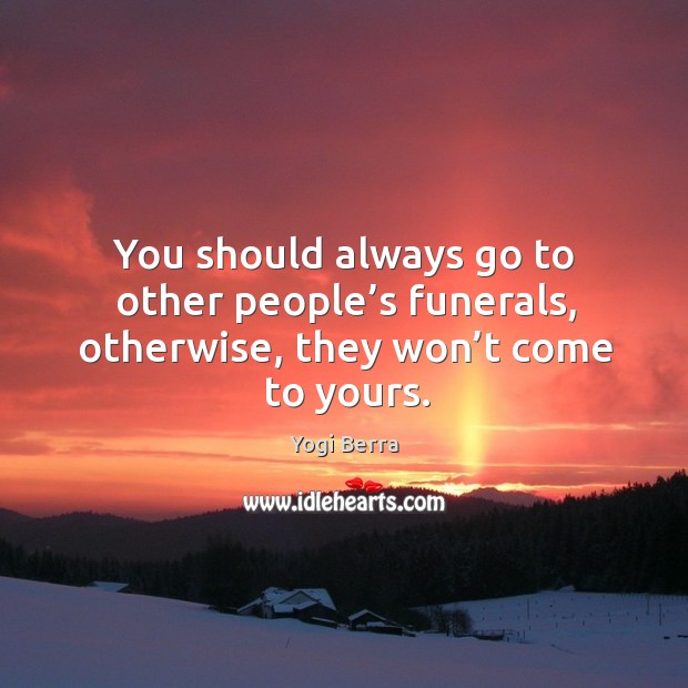 You should always go to other people’s funerals, otherwise, they won’t come to yours. Yogi Berra Picture Quote