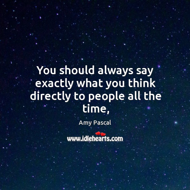 You should always say exactly what you think directly to people all the time, Amy Pascal Picture Quote