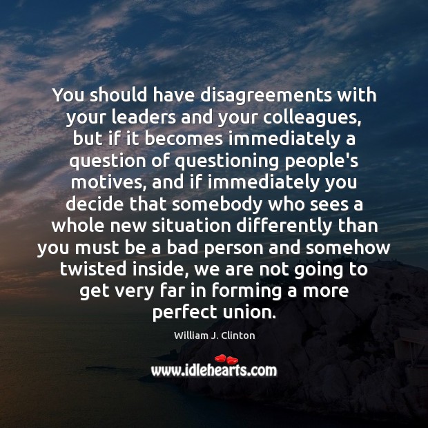 You should have disagreements with your leaders and your colleagues, but if 