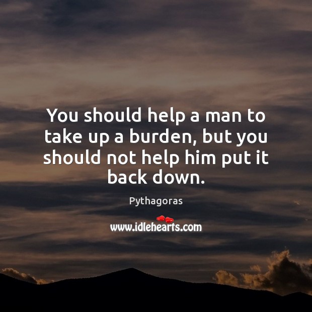 You should help a man to take up a burden, but you should not help him put it back down. Pythagoras Picture Quote
