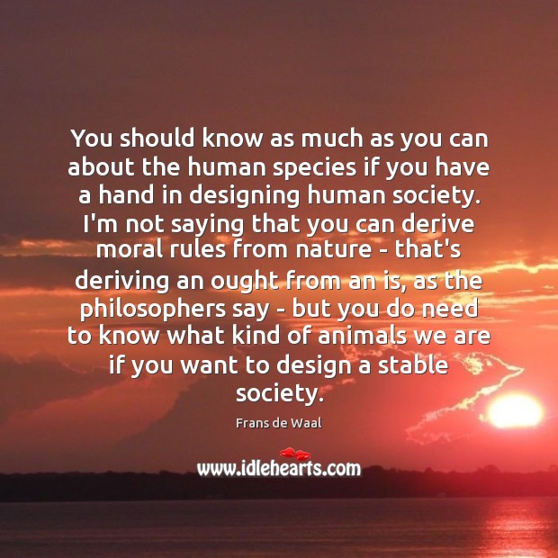 You should know as much as you can about the human species 