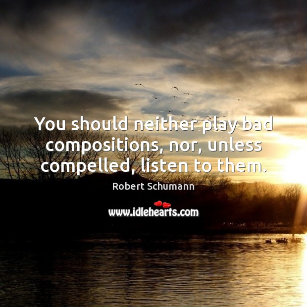 You should neither play bad compositions, nor, unless compelled, listen to them. Robert Schumann Picture Quote