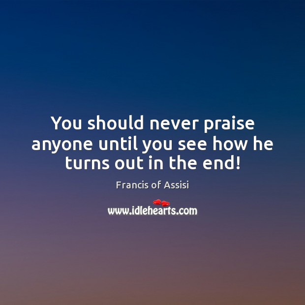 You should never praise anyone until you see how he turns out in the end! Francis of Assisi Picture Quote