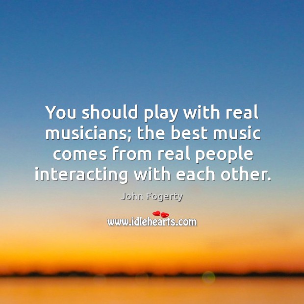 You should play with real musicians; the best music comes from real people interacting with each other. John Fogerty Picture Quote