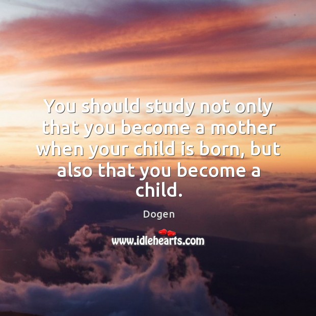 You should study not only that you become a mother when your child is born, but also that you become a child. Dogen Picture Quote
