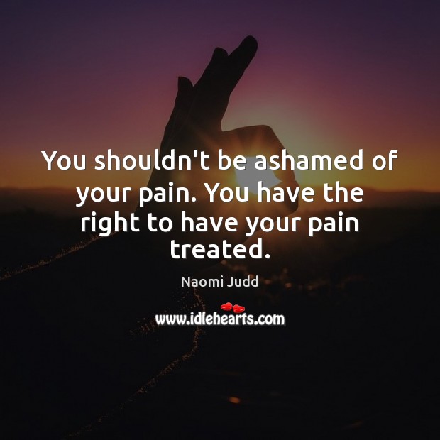 You shouldn’t be ashamed of your pain. You have the right to have your pain treated. Naomi Judd Picture Quote