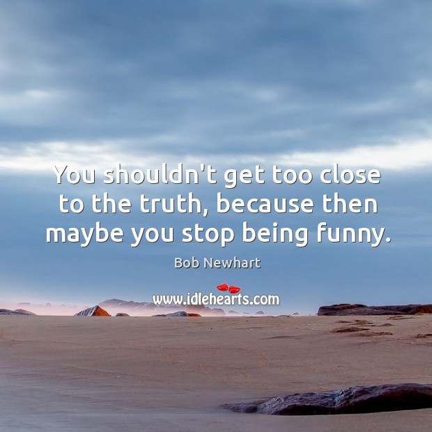 You shouldn’t get too close to the truth, because then maybe you stop being funny. Bob Newhart Picture Quote