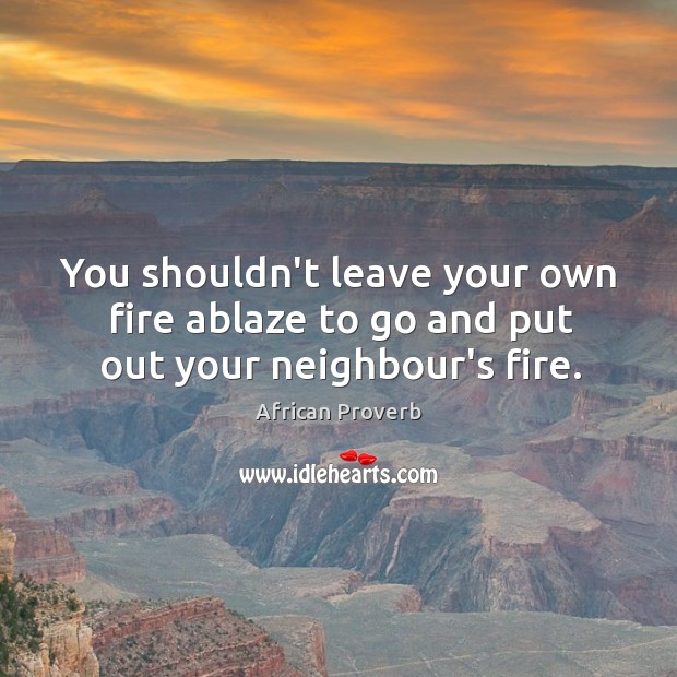 You shouldn’t leave your own fire ablaze to go and put out your neighbour’s fire. Image